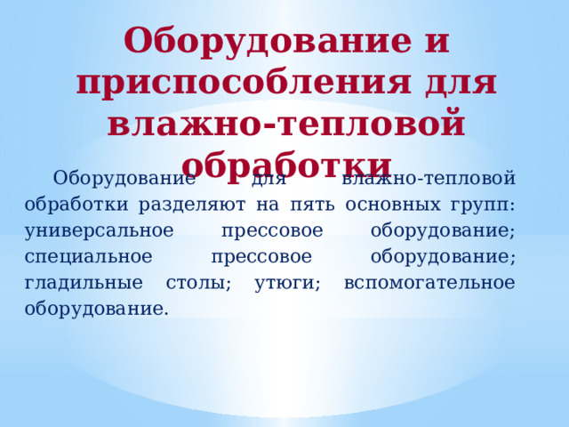 Оборудование и приспособления для влажно-тепловой обработки Оборудование для влажно-тепловой обработки разделяют на пять основных групп: универсальное прессовое оборудование; специальное прессовое оборудование; гладильные столы; утюги; вспомогательное оборудование. 