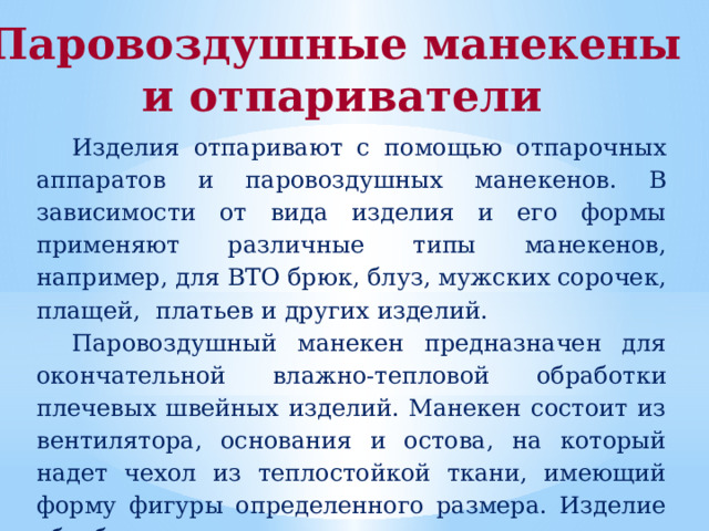 Паровоздушные манекены и отпариватели Изделия отпаривают с помощью отпарочных аппаратов и паровоздушных манекенов.  В зависимости от вида изделия и его формы применяют различные типы манекенов, например, для ВТО брюк, блуз, мужских сорочек, плащей, платьев и других изделий. Паровоздушный манекен предназначен для окончательной влажно-тепловой обработки плечевых швейных изделий. Манекен состоит из вентилятора, основания и остова, на который надет чехол из теплостойкой ткани, имеющий форму фигуры определенного размера. Изделие обрабатывается горячим паром. 