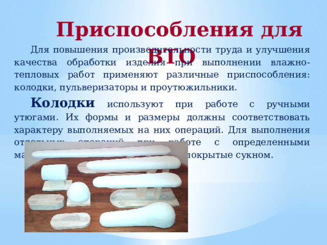 Приспособления для ВТО Для повышения производительности труда и улучшения качества обработки изделия при выполнении влажно-тепловых работ применяют различные приспособления: колодки, пульверизаторы и проутюжильники. Колодки  используют при работе с ручными утюгами. Их формы и размеры должны соответствовать характеру выполняемых на них операций. Для выполнения отдельных операций при работе с определенными материалами применяют колодки, покрытые сукном. 