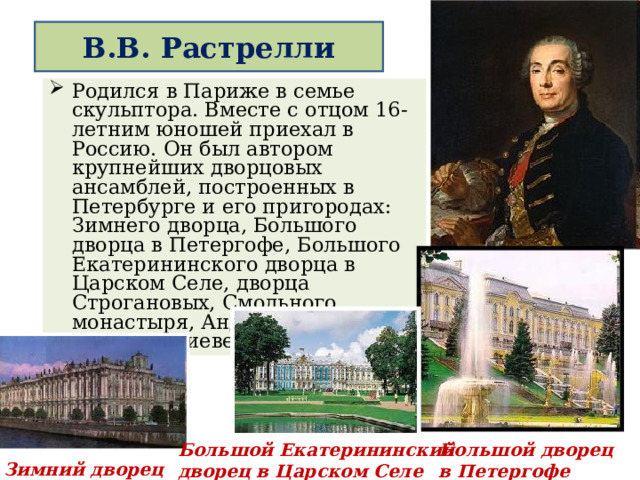  В.В. Растрелли   Родился в Париже в семье скульптора. Вместе с отцом 16- летним юношей приехал в Россию. Он был автором крупнейших дворцовых ансамблей, построенных в Петербурге и его пригородах: Зимнего дворца, Большого дворца в Петергофе, Большого Екатерининского дворца в Царском Селе, дворца Строгановых, Смольного монастыря, Андреевской церкви в Киеве. Большой дворец в Петергофе Большой Екатерининский дворец в Царском Селе Зимний дворец 