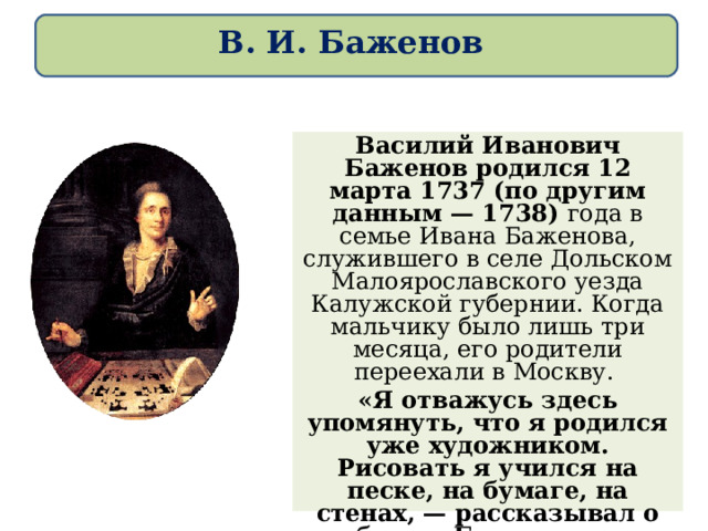 В. И. Баженов Василий Иванович Баженов родился 12 марта 1737 (по другим данным — 1738) года в семье Ивана Баженова, служившего в селе Дольском Малоярославского уезда Калужской губернии. Когда мальчику было лишь три месяца, его родители переехали в Москву. «Я отважусь здесь упомянуть, что я родился уже художником. Рисовать я учился на песке, на бумаге, на стенах, — рассказывал о себе сам Баженов. — …Между прочим, по зимам из снегу делал палаты и статуи, что бы и теперь я желал то видеть». 