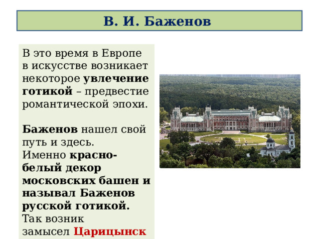 В. И. Баженов В это время в Европе в искусстве возникает некоторое  увлечение готикой  – предвестие романтической эпохи.  Баженов нашел свой путь и здесь.  Именно красно-белый декор московских башен и называл Баженов русской готикой. Так возник замысел   Царицынского комплекса (1795 – 1785).   