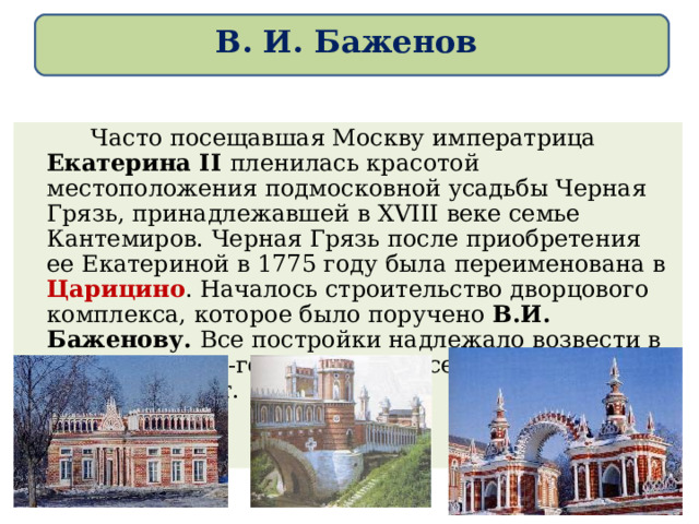 В. И. Баженов   Часто посещавшая Москву императрица Екатерина II пленилась красотой местоположения подмосковной усадьбы Черная Грязь, принадлежавшей в Х V III веке семье Кантемиров. Черная Грязь после приобретения ее Екатериной в 1775 году была переименована в Царицино . Началось строительство дворцового комплекса, которое было поручено В.И. Баженову. Все постройки надлежало возвести в «мавританско -готическом вкусе». Строительство длилось 10 лет. 