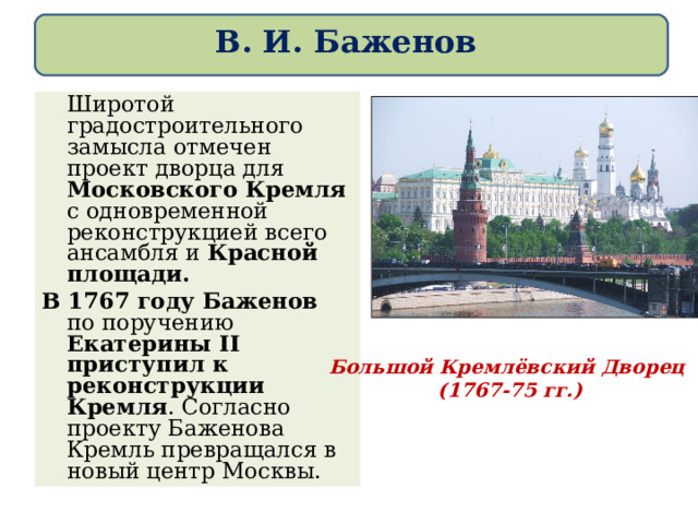 В. И. Баженов   Широтой градостроительного замысла отмечен проект дворца для Московского Кремля с одновременной реконструкцией всего ансамбля и Красной площади. В 1767 году Баженов по поручению Екатерины II приступил к реконструкции Кремля . Согласно проекту Баженова Кремль превращался в новый центр Москвы. Большой Кремлёвский Дворец (1767 - 75 гг.) 