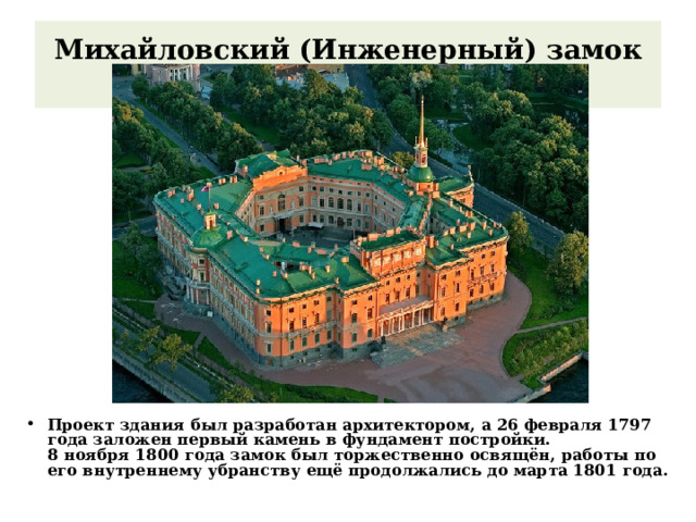 Михайловский (Инженерный) замок   Проект здания был разработан архитектором, а 26 февраля 1797 года заложен первый камень в фундамент постройки. 8 ноября 1800 года замок был торжественно освящён, работы по его внутреннему убранству ещё продолжались до марта 1801 года. 