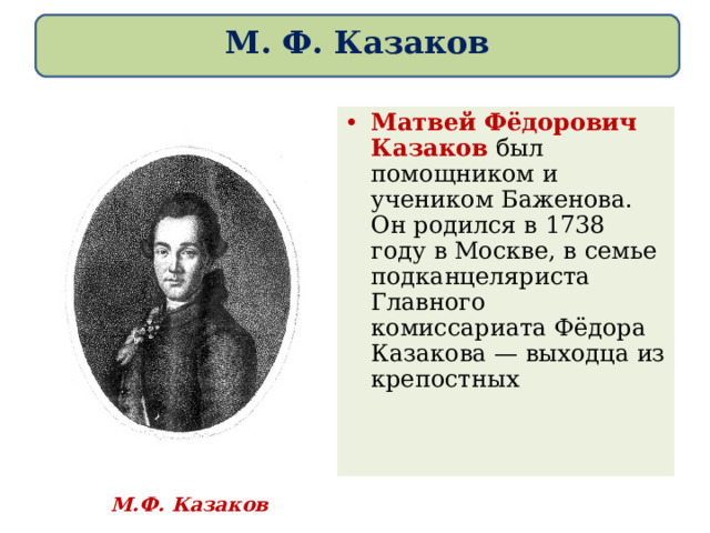 М. Ф. Казаков Матвей Фёдорович Казаков был помощником и учеником Баженова. Он родился в 1738 году в Москве, в семье подканцеляриста Главного комиссариата Фёдора Казакова — выходца из крепостных М.Ф. Казаков 