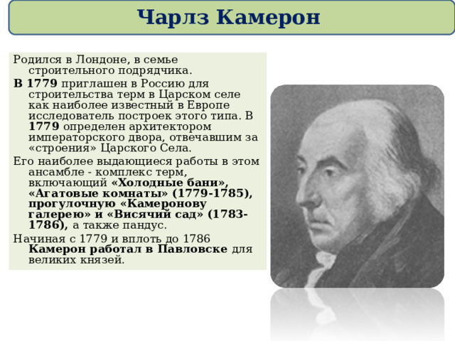 Чарлз Камерон Родился в Лондоне, в семье строительного подрядчика.  В 1779 приглашен в Россию для строительства терм в Царском селе как наиболее известный в Европе исследователь построек этого типа. В 1779 определен архитектором императорского двора, отвечавшим за «строения» Царского Села. Его наиболее выдающиеся работы в этом ансамбле - комплекс терм, включающий «Холодные бани», «Агатовые комнаты» (1779-1785), прогулочную «Камеронову галерею» и «Висячий сад» (1783-1786), а также пандус. Начиная с 1779 и вплоть до 1786 Камерон работал в Павловске для великих князей. 