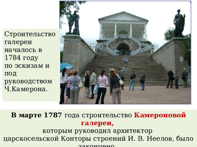 Строительство галереи началось в 1784 году по эскизам и под руководством Ч.Камерона. В марте 1787 года строительство Камероновой галереи, которым руководил архитектор царскосельской Конторы строений И. В. Неелов, было закончено. 