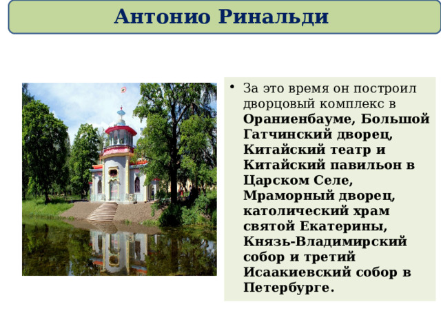 Антонио Ринальди За это время он построил дворцовый комплекс в Ораниенбауме, Большой Гатчинский дворец, Китайский театр и Китайский павильон в Царском Селе, Мраморный дворец, католический храм святой Екатерины, Князь-Владимирский собор и третий Исаакиевский собор в Петербурге.  