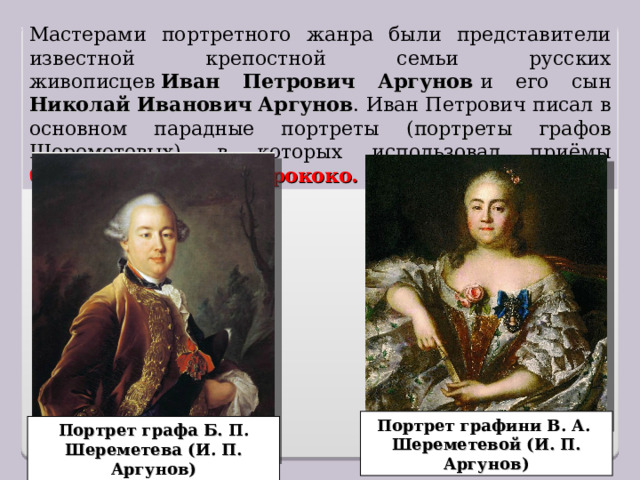 Мастерами портретного жанра были представители известной крепостной семьи русских живописцев  Иван Петрович Аргунов   и его сын Николай Иванович Аргунов . Иван Петрович писал в основном парадные портреты ( портреты графов Шереметевых ), в которых использовал приёмы барокко, а позднее – рококо. Портрет графини В. А. Шереметевой (И. П. Аргунов) Портрет графа Б. П. Шереметева (И. П. Аргунов) 