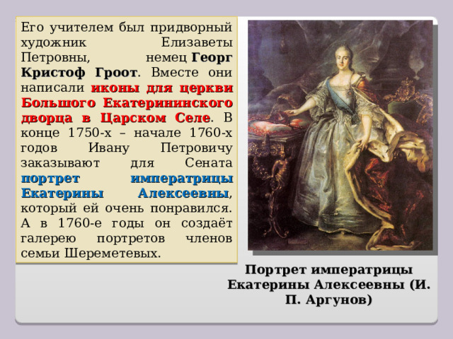 Его учителем был придворный художник Елизаветы Петровны, немец  Георг Кристоф Гроот . Вместе они написали иконы для церкви Большого Екатерининского дворца в Царском Селе . В конце 1750-х – начале 1760-х годов Ивану Петровичу заказывают для Сената портрет императрицы Екатерины Алексеевны , который ей очень понравился. А в 1760-е годы он создаёт галерею портретов членов семьи Шереметевых. Портрет императрицы Екатерины Алексеевны (И. П. Аргунов) 