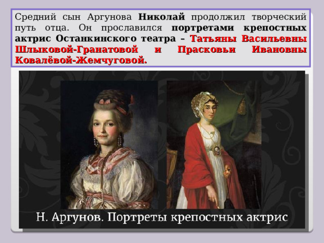 Средний сын Аргунова Николай продолжил творческий путь отца. Он прославился портретами крепостных актрис Останкинского театра – Татьяны Васильевны Шлыковой-Гранатовой и Прасковьи Ивановны Ковалёвой-Жемчуговой. 