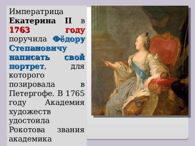 Императрица Екатерина II в 1763 году поручила Фёдору Степановичу написать свой портрет , для которого позировала в Петергофе. В 1765 году Академия художеств удостоила Рокотова звания академика живописи. 