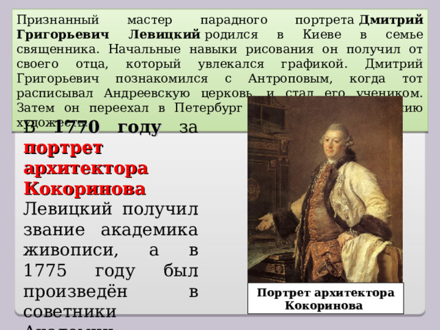 Признанный мастер парадного портрета  Дмитрий Григорьевич Левицкий  родился в Киеве в семье священника. Начальные навыки рисования он получил от своего отца, который увлекался графикой. Дмитрий Григорьевич познакомился с Антроповым, когда тот расписывал Андреевскую церковь, и стал его учеником. Затем он переехал в Петербург и поступил в Академию художеств. В 1770 году за портрет архитектора Кокоринова Левицкий получил звание академика живописи, а в 1775 году был произведён в советники Академии. Портрет архитектора Кокоринова 