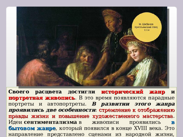 Своего расцвета достигли исторический жанр и портретная живопись . В это время появляются парадные портреты и автопортреты. В развитии этого жанра проявились две особенности : стремление к отображению правды жизни и повышение художественного мастерства . Идеи  сентиментализма  в живописи проявились в бытовом жанре , который появился в конце XVIII века. Это направление представлено сценами из народной жизни, портретами крестьян. 