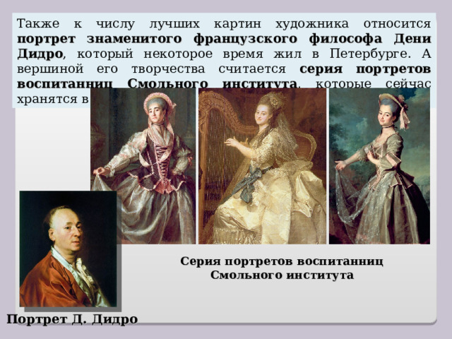 Также к числу лучших картин художника относится портрет знаменитого французского философа Дени Дидро , который некоторое время жил в Петербурге. А вершиной его творчества считается серия портретов воспитанниц Смольного института , которые сейчас хранятся в Русском музее. Серия портретов воспитанниц Смольного института Портрет Д. Дидро 