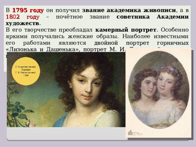 В 1795 году он получил звание академика живописи , а в 1802 году – почётное звание советника Академии художеств . В его творчестве преобладал камерный портрет . Особенно яркими получались женские образы. Наиболее известными его работами являются двойной портрет горничных «Лизонька и Дашенька», портрет М. И. Лопухиной, портрет императрицы Екатерины II , написанный с натуры. 