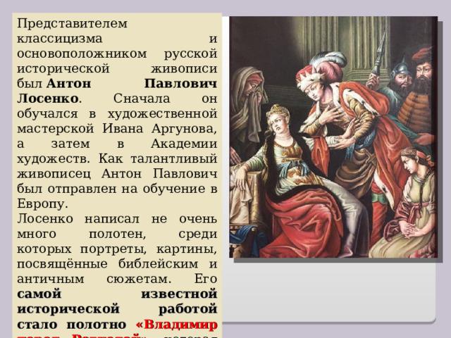 Представителем классицизма и основоположником русской исторической живописи был  Антон Павлович Лосенко . Сначала он обучался в художественной мастерской Ивана Аргунова, а затем в Академии художеств. Как талантливый живописец Антон Павлович был отправлен на обучение в Европу. Лосенко написал не очень много полотен, среди которых портреты, картины, посвящённые библейским и античным сюжетам. Его самой известной исторической работой стало полотно «Владимир перед Рогнедой» , которая принесла ему ошеломительный успех. 