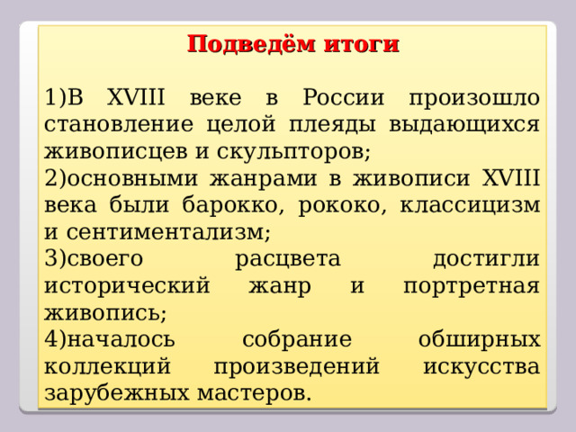 Подведём итоги  В XVIII веке в России произошло становление целой плеяды выдающихся живописцев и скульпторов; основными жанрами в живописи XVIII века были барокко, рококо, классицизм и сентиментализм; своего расцвета достигли исторический жанр и портретная живопись; началось собрание обширных коллекций произведений искусства зарубежных мастеров.  
