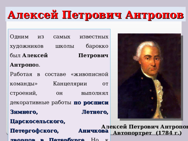 Алексей Петрович Антропов Одним из самых известных художников школы барокко был  Алексей Петрович Антропо в. Работая в составе «живописной команды» Канцелярии от строений, он выполнял декоративные работы по росписи Зимнего, Летнего, Царскосельского, Петергофского, Аничкова дворцов в Петербурге . Но, к сожалению, живописные работы Антропова этого периода не сохранились. Алексей Петрович Антропов. Автопортрет (1784 г.) 