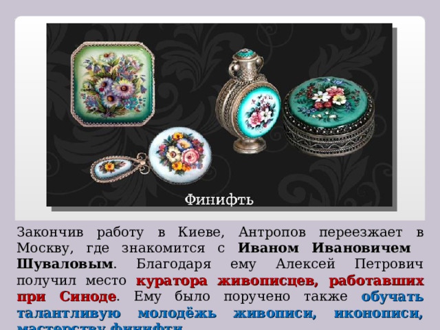 Закончив работу в Киеве, Антропов переезжает в Москву , где знакомится с Иваном Ивановичем Шуваловым . Благодаря ему Алексей Петрович получил место куратора живописцев, работавших при Синоде . Ему было поручено также обучать талантливую молодёжь живописи, иконописи, мастерству финифти . 