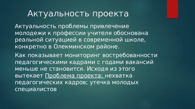 Актуальность проекта Актуальность проблемы привлечение молодежи к профессии учителя обоснована реальной ситуацией в современной школе, конкретно в Олекминском районе. Как показывает мониторинг востребованности педагогическими кадрами с годами вакансий меньше не становится. Исходя из этого вытекает Проблема проекта: нехватка педагогических кадров; утечка молодых специалистов 