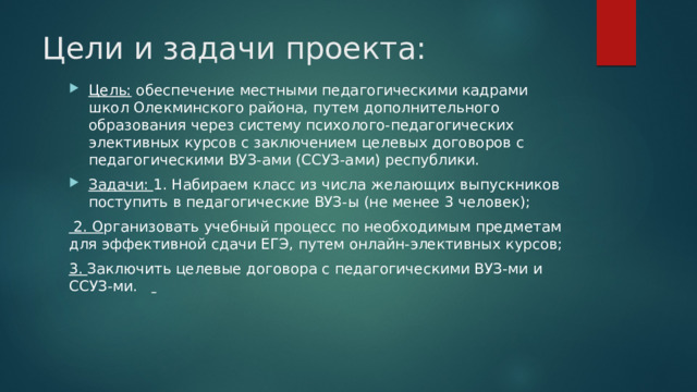 Цели и задачи проекта: Цель: обеспечение местными педагогическими кадрами школ Олекминского района, путем дополнительного образования через систему психолого-педагогических элективных курсов с заключением целевых договоров с педагогическими ВУЗ-ами (ССУЗ-ами) республики. Задачи: 1. Набираем класс из числа желающих выпускников поступить в педагогические ВУЗ-ы (не менее 3 человек);  2. О рганизовать учебный процесс по необходимым предметам для эффективной сдачи ЕГЭ, путем онлайн-элективных курсов; 3. Заключить целевые договора с педагогическими ВУЗ-ми и ССУЗ-ми.  