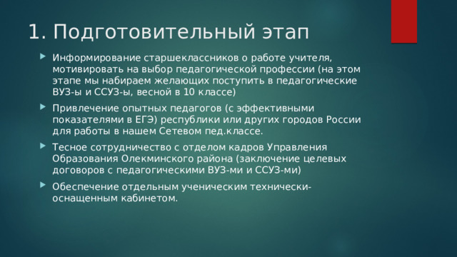 1. Подготовительный этап Информирование старшеклассников о работе учителя, мотивировать на выбор педагогической профессии (на этом этапе мы набираем желающих поступить в педагогические ВУЗ-ы и ССУЗ-ы, весной в 10 классе) Привлечение опытных педагогов (с эффективными показателями в ЕГЭ) республики или других городов России для работы в нашем Сетевом пед.классе. Тесное сотрудничество с отделом кадров Управления Образования Олекминского района (заключение целевых договоров с педагогическими ВУЗ-ми и ССУЗ-ми) Обеспечение отдельным ученическим технически-оснащенным кабинетом. 