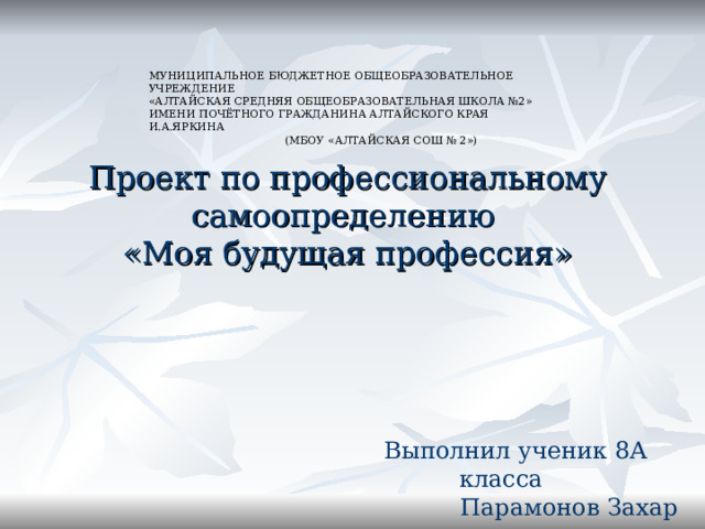 МУНИЦИПАЛЬНОЕ БЮДЖЕТНОЕ ОБЩЕОБРАЗОВАТЕЛЬНОЕ УЧРЕЖДЕНИЕ  «АЛТАЙСКАЯ СРЕДНЯЯ ОБЩЕОБРАЗОВАТЕЛЬНАЯ ШКОЛА №2»  ИМЕНИ ПОЧЁТНОГО ГРАЖДАНИНА АЛТАЙСКОГО КРАЯ И.А.ЯРКИНА   (МБОУ «АЛТАЙСКАЯ СОШ № 2»)    Проект по профессиональному самоопределению  «Моя будущая профессия» Выполнил ученик 8А класса  Парамонов Захар 