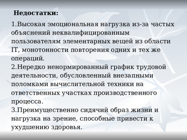  Недостатки: Высокая эмоциональная нагрузка из-за частых объяснений неквалифицированным пользователям элементарных вещей из области IT , монотонности повторения одних и тех же операций. Нередко ненормированный график трудовой деятельности, обусловленный внезапными поломками вычислительной техники на ответственных участках производственного процесса. Преимущественно сидячий образ жизни и нагрузка на зрение, способные привести к ухудшению здоровья.       