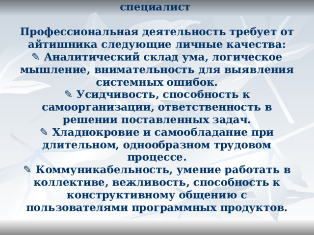 Какими качествами должен обладать IT -специалист   Профессиональная деятельность требует от айтишника следующие личные качества:  ✎ Аналитический склад ума, логическое мышление, внимательность для выявления системных ошибок.  ✎ Усидчивость, способность к самоорганизации, ответственность в решении поставленных задач.  ✎ Хладнокровие и самообладание при длительном, однообразном трудовом процессе.  ✎ Коммуникабельность, умение работать в коллективе, вежливость, способность к конструктивному общению с пользователями программных продуктов.   