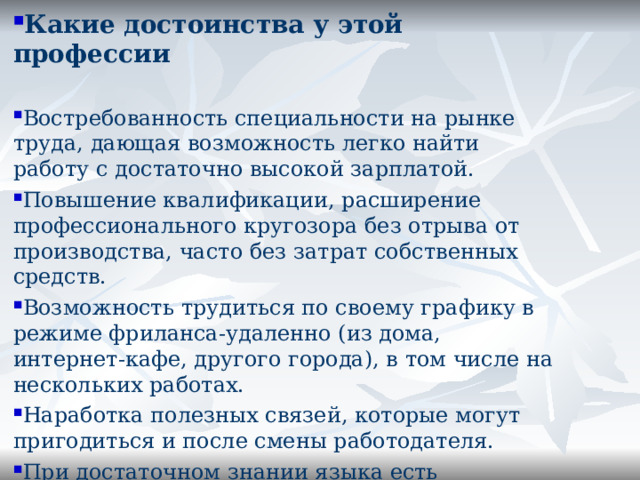 Какие достоинства у этой профессии Востребованность специальности на рынке труда, дающая возможность легко найти работу с достаточно высокой зарплатой. Повышение квалификации, расширение профессионального кругозора без отрыва от производства, часто без затрат собственных средств. Возможность трудиться по своему графику в режиме фриланса-удаленно (из дома, интернет-кафе, другого города), в том числе на нескольких работах. Наработка полезных связей, которые могут пригодиться и после смены работодателя. При достаточном знании языка есть возможность уехать за границу.   