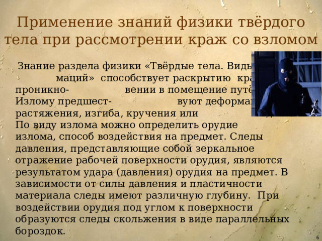 Применение знаний физики твёрдого тела при рассмотрении краж со взломом  Знание раздела физики «Твёрдые тела. Виды дефор- маций» способствует раскрытию краж при проникно- вении в помещение путём взлома. Излому предшест- вуют деформации растяжения, изгиба, кручения или сдвига. По виду излома можно определить орудие излома, способ воздействия на предмет. Следы давления, представляющие собой зеркальное отражение рабочей поверхности орудия, являются результатом удара (давления) орудия на предмет. В зависимости от силы давления и пластичности материала следы имеют различную глубину. При воздействии орудия под углом к поверхности образуются следы скольжения в виде параллельных бороздок.  
