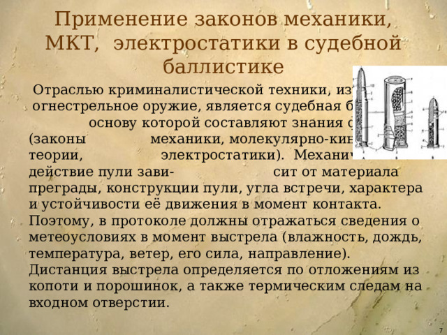 Применение законов механики, МКТ, электростатики в судебной баллистике  Отраслью криминалистической техники, изучающей огнестрельное оружие, является судебная баллистика, основу которой составляют знания физики (законы механики, молекулярно-кинетической теории, электростатики). Механическое действие пули зави- сит от материала преграды, конструкции пули, угла встречи, характера и устойчивости её движения в момент контакта. Поэтому, в протоколе должны отражаться сведения о метеоусловиях в момент выстрела (влажность, дождь, температура, ветер, его сила, направление). Дистанция выстрела определяется по отложениям из копоти и порошинок, а также термическим следам на входном отверстии.  