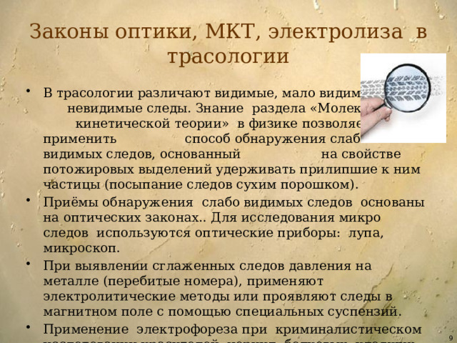Законы оптики, МКТ, электролиза в трасологии В трасологии различают видимые, мало видимые и невидимые следы. Знание раздела «Молекулярно– кинетической теории» в физике позволяет применить способ обнаружения слабо видимых следов, основанный на свойстве потожировых выделений удерживать прилипшие к ним частицы (посыпание следов сухим порошком). Приёмы обнаружения слабо видимых следов основаны на оптических законах.. Для исследования микро следов используются оптические приборы: лупа, микроскоп. При выявлении сглаженных следов давления на металле (перебитые номера), применяют электролитические методы или проявляют следы в магнитном поле с помощью специальных суспензий. Применение электрофореза при криминалистическом исследовании красителей, чернил, белковых, клеящих веществ сопряжено с изучением темы «Электрический ток в различных средах».  