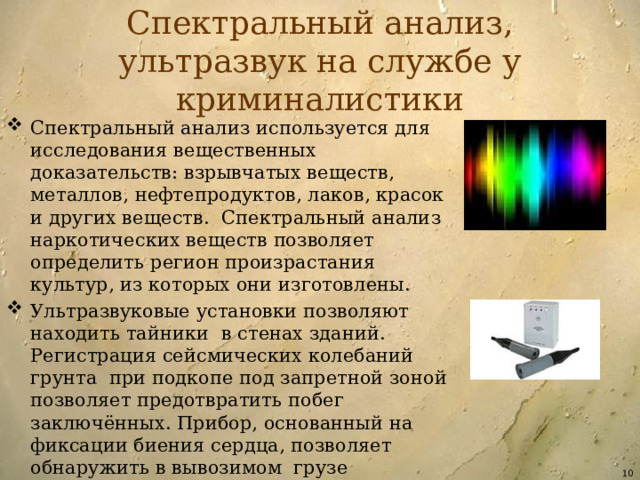 Спектральный анализ, ультразвук на службе у криминалистики Спектральный анализ используется для исследования вещественных доказательств: взрывчатых веществ, металлов, нефтепродуктов, лаков, красок и других веществ. Спектральный анализ наркотических веществ позволяет определить регион произрастания культур, из которых они изготовлены. Ультразвуковые установки позволяют находить тайники в стенах зданий. Регистрация сейсмических колебаний грунта при подкопе под запретной зоной позволяет предотвратить побег заключённых. Прибор, основанный на фиксации биения сердца, позволяет обнаружить в вывозимом грузе заключённых, пытающихся покинуть зону.  