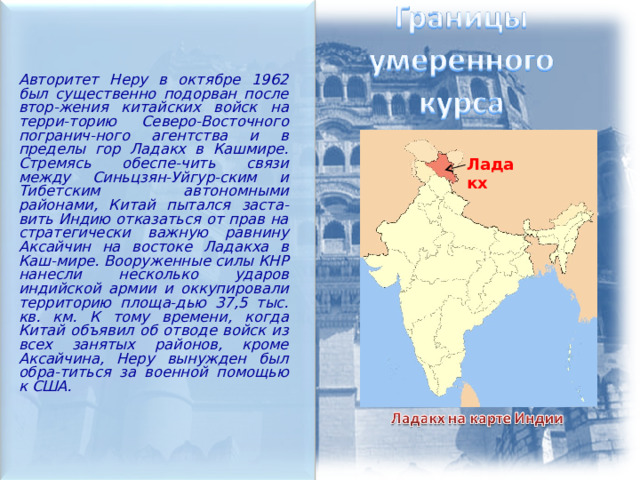  Авторитет Неру в октябре 1962 был существенно подорван после втор-жения китайских войск на терри-торию Северо-Восточного погранич-ного агентства и в пределы гор Ладакх в Кашмире. Стремясь обеспе-чить связи между Синьцзян-Уйгур-ским и Тибетским автономными районами, Китай пытался заста-вить Индию отказаться от прав на стратегически важную равнину Аксайчин на востоке Ладакха в Каш-мире. Вооруженные силы КНР нанесли несколько ударов индийской армии и оккупировали территорию площа-дью 37,5 тыс. кв. км. К тому времени, когда Китай объявил об отводе войск из всех занятых районов, кроме Аксайчина, Неру вынужден был обра-титься за военной помощью к США. Ладакх 