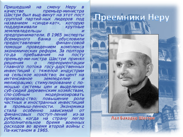  Пришедший на смену Неру в качестве премьер-министра Шастри был выд-винут на этот пост группой партий-ных лидеров под названием «синди-кат», которую поддерживали крупные землевладельцы и предприниматели. В 1965 эксперты Всемирного банка обусловили предоставление финан-совой помощи проведением комплекса экономических реформ. За полтора го-да пребывания на посту премьер-ми-нистра Шастри принял решения о переориентации главного потока госу-дарственных инвестиций с тяжелой индустрии на сельское хозяйство; ак-цент на интенсивное земледелие и мелиорацию; стимулирование с по-мощью системы цен и выделения суб-сидий деревенским хозяйствам, спо-собным модернизировать производ-ство; повышение роли частных и иностранных инвестиций в промыш-ленности. Экономика стала особенно зависимой от финансовых поступ-лений из-за рубежа, когда на страну легло дополнительное бремя военных расходов во время второй войны с Па-кистаном в 1965. 