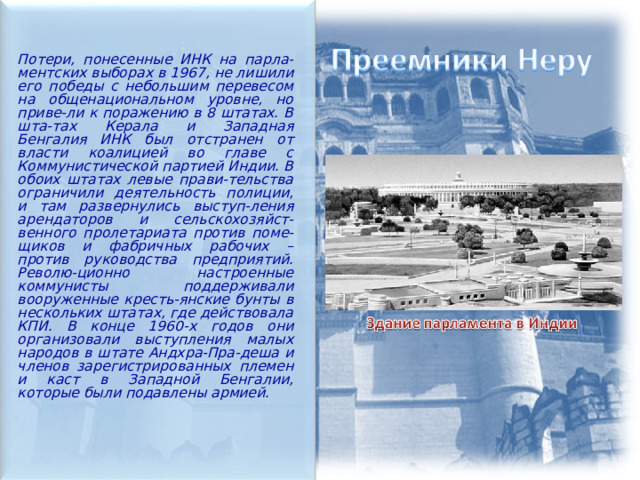  Потери, понесенные ИНК на парла-ментских выборах в 1967, не лишили его победы с небольшим перевесом на общенациональном уровне, но приве-ли к поражению в 8 штатах. В шта-тах Керала и Западная Бенгалия ИНК был отстранен от власти коалицией во главе с Коммунистической партией Индии. В обоих штатах левые прави-тельства ограничили деятельность полиции, и там развернулись выступ-ления арендаторов и сельскохозяйст-венного пролетариата против поме-щиков и фабричных рабочих – против руководства предприятий. Револю-ционно настроенные коммунисты поддерживали вооруженные кресть-янские бунты в нескольких штатах, где действовала КПИ. В конце 1960-х годов они организовали выступления малых народов в штате Андхра-Пра-деша и членов зарегистрированных племен и каст в Западной Бенгалии, которые были подавлены армией.  