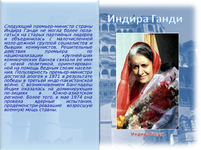  Следующий премьер-министр страны Индира Ганди не могла более пола-гаться на старых партийных лидеров и объединилась с малочисленной моло-дежной группой социалистов и бывших коммунистов. Решительные действия премьера по национализации крупней-ших коммерческих банков связали ее имя с новой политикой, ориентирован-ной на помощь бедным слоям населе-ния. Популярность премьер-министра достигла апогея в 1971 в результате победы в третьей индо-пакистанской войне. С возникновением Бангладеш Индия оказалась на доминирующих по-зициях в Южно-азиатском регионе. Более того, в мае 1974 она провела ядерные испытания, продемонстри-ровавшие возросшую военную мощь страны.  