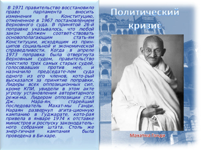   В 1971 правительство восстановило право парламента вносить изменения в Конституцию, отмененное в 1967 постановлением Верховного суда. В принятой 26-й поправке указывалось, что любой закон должен соответ-ствовать основополагающим стать-ям Конституции, исходящим из прин-ципов социальной и экономической справедливости. Когда в апреле 1973 поправка была отвергнута Верховным судом, правительство сместило трех самых старых судей, голосовавших против нее, и назначило председате-лем суда одного из его членов, кото-рый высказался за принятие поправки. Лидеры всех оппозиционных сил, кроме КПИ, увидели в этом акте угрозу установления авторитарного режи-ма. Лидером оппозиции стал Дж. Нара-ян, старейший последователь Махат-мы Ганди. Нараян развернул агита-ционную кампанию в Гуджарате, кото-рая привела в январе 1974 к отставке министров и роспуску законодатель-ного собрания штата. Столь же энер-гичная кампания была проведена в Би-харе.  