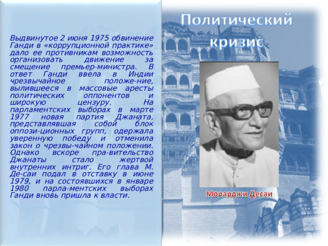  Выдвинутое 2 июня 1975 обвинение Ганди в «коррупционной практике» дало ее противникам возможность организовать движение за смещение премьер-министра. В ответ Ганди ввела в Индии чрезвычайное положе-ние, вылившееся в массовые аресты политических оппонентов и широкую цензуру. На парламентских выборах в марте 1977 новая партия Джаната, представлявшая собой блок оппози-ционных групп, одержала уверенную победу и отменила закон о чрезвы-чайном положении. Однако вскоре пра-вительство Джанаты стало жертвой внутренних интриг. Его глава М. Де-саи подал в отставку в июне 1979, и на состоявшихся в январе 1980 парла-ментских выборах Ганди вновь пришла к власти.  