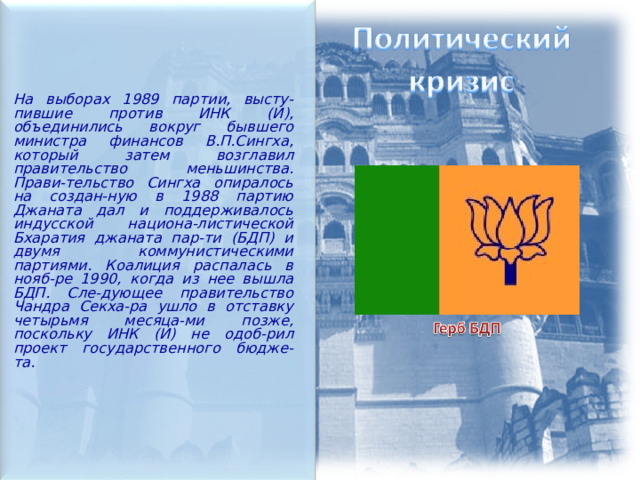  На выборах 1989 партии, высту-пившие против ИНК (И), объединились вокруг бывшего министра финансов В.П.Сингха, который затем возглавил правительство меньшинства. Прави-тельство Сингха опиралось на создан-ную в 1988 партию Джаната дал и поддерживалось индусской национа-листической Бхаратия джаната пар-ти (БДП) и двумя коммунистическими партиями. Коалиция распалась в нояб-ре 1990, когда из нее вышла БДП. Сле-дующее правительство Чандра Секха-ра ушло в отставку четырьмя месяца-ми позже, поскольку ИНК (И) не одоб-рил проект государственного бюдже-та.  