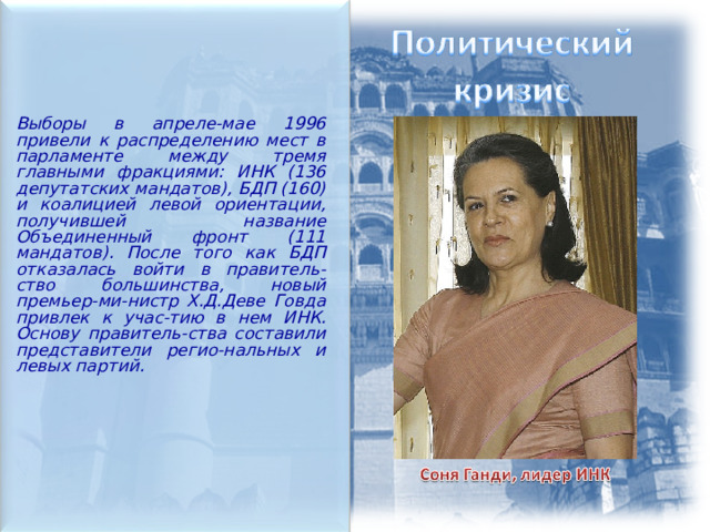  Выборы в апреле-мае 1996 привели к распределению мест в парламенте между тремя главными фракциями: ИНК (136 депутатских мандатов), БДП (160) и коалицией левой ориентации, получившей название Объединенный фронт (111 мандатов). После того как БДП отказалась войти в правитель-ство большинства, новый премьер-ми-нистр Х.Д.Деве Говда привлек к учас-тию в нем ИНК. Основу правитель-ства составили представители регио-нальных и левых партий.  