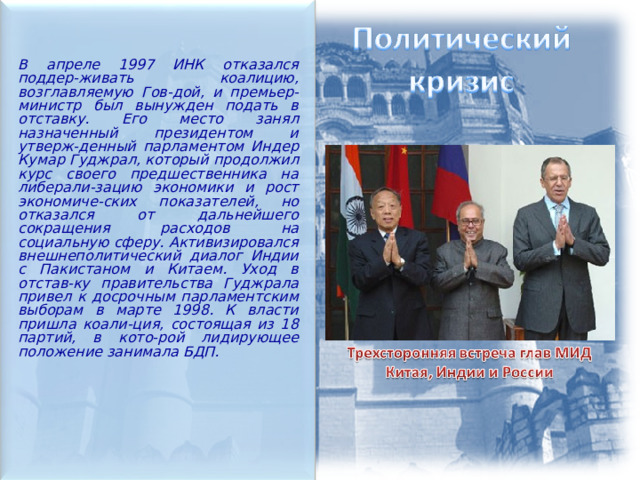  В апреле 1997 ИНК отказался поддер-живать коалицию, возглавляемую Гов-дой, и премьер-министр был вынужден подать в отставку. Его место занял назначенный президентом и утверж-денный парламентом Индер Кумар Гуджрал, который продолжил курс своего предшественника на либерали-зацию экономики и рост экономиче-ских показателей, но отказался от дальнейшего сокращения расходов на социальную сферу. Активизировался внешнеполитический диалог Индии с Пакистаном и Китаем. Уход в отстав-ку правительства Гуджрала привел к досрочным парламентским выборам в марте 1998. К власти пришла коали-ция, состоящая из 18 партий, в кото-рой лидирующее положение занимала БДП.  
