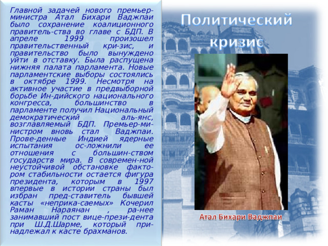  Главной задачей нового премьер-министра Атал Бихари Ваджпаи было сохранение коалиционного правитель-ства во главе с БДП. В апреле 1999 произошел правительственный кри-зис, и правительство было вынуждено уйти в отставку. Была распущена нижняя палата парламента. Новые парламентские выборы состоялись в октябре 1999. Несмотря на активное участие в предвыборной борьбе Ин-дийского национального конгресса, большинство в парламенте получил Национальный демократический аль-янс, возглавляемый БДП. Премьер-ми-нистром вновь стал Ваджпаи. Прове-денные Индией ядерные испытания ос-ложнили ее отношения с большин-ством государств мира. В современ-ной неустойчивой обстановке факто-ром стабильности остается фигура президента, которым в 1997 впервые в истории страны был избран пред-ставитель бывшей касты «неприка-саемых» Кочерил Раман Нараянан , ра-нее занимавший пост вице-прези-дента при Ш.Д.Шарме, который при-надлежал к касте брахманов.  