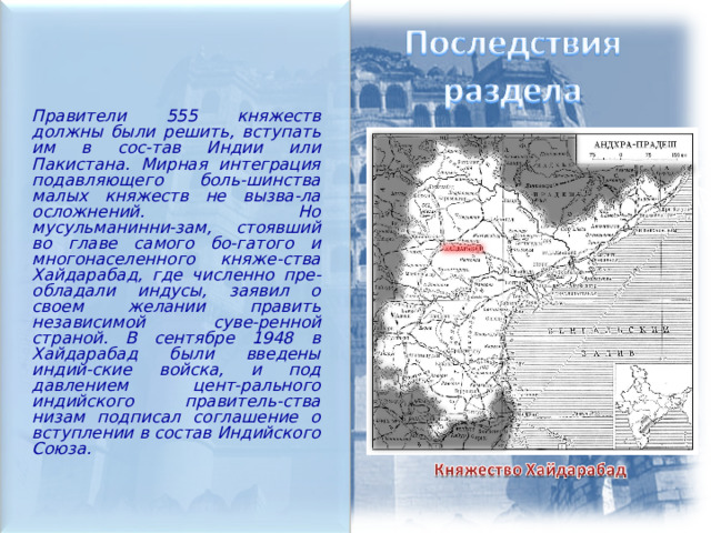  Правители 555 княжеств должны были решить, вступать им в сос-тав Индии или Пакистана. Мирная интеграция подавляющего боль-шинства малых княжеств не вызва-ла осложнений. Но мусульманинни-зам, стоявший во главе самого бо-гатого и многонаселенного княже-ства Хайдарабад, где численно пре-обладали индусы, заявил о своем желании править независимой суве-ренной страной. В сентябре 1948 в Хайдарабад были введены индий-ские войска, и под давлением цент-рального индийского правитель-ства низам подписал соглашение о вступлении в состав Индийского Союза.  