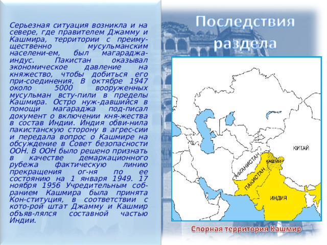Серьезная ситуация возникла и на севере, где правителем Джамму и Кашмира, территории с преиму-щественно мусульманским населени-ем, был магараджа-индус. Пакистан оказывал экономическое давление на княжество, чтобы добиться его при-соединения. В октябре 1947 около 5000 вооруженных мусульман всту-пили в пределы Кашмира. Остро нуж-давшийся в помощи магараджа под-писал документ о включении кня-жества в состав Индии. Индия обви-нила пакистанскую сторону в агрес-сии и передала вопрос о Кашмире на обсуждение в Совет безопасности ООН. В ООН было решено признать в качестве демаркационного рубежа фактическую линию прекращения ог-ня по ее состоянию на 1 января 1949. 17 ноября 1956 Учредительным соб-ранием Кашмира была принята Кон-ституция, в соответствии с кото-рой штат Джамму и Кашмир объяв-лялся составной частью Индии. 