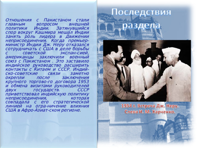  Отношения с Пакистаном стали главным вопросом внешней политики Индии. Затянувшийся спор вокруг Кашмира мешал Индии занять роль лидера в Движении неприсоединения. Когда премьер-министр Индии Дж. Неру отказался сотрудничать с США в деле борьбы с советской экспан-сией, американцы заключили военный союз с Пакистаном . Это заставило индийское руководство расширить контакты с Китаем и СССР. Индий-ско-советские связи заметно окрепли после заключения крупного торгово-го договора 1953 и обмена визитами руководителей двух государств. СССР приветствовал индийскую политику неприсоединения, которая совпадала с его стратегической линией на огра-ничение влияния США в Афро-Азиат-ском регионе . 
