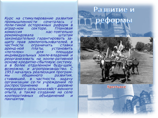  Курс на стимулирование развития промышленности сочеталась с поли-тикой осторожных реформ в аграр-ном секторе. Плановая комиссия нас-тоятельно рекомендовала штатам законодательно гарантировать за-щиту прав землепользователей, в частности ограничить ставки аренд-ной платы, установить «потолок» для площади индивидуальных земле-владений и реорганизовать на коопе-ративной основе кредитно-сбытовую систему, а в более отдаленном буду-щем, возможно, и агропроизводство. С 1953 началась реализация програм-мы общинного развития, ставившей, в частности, задачу организации се-ти учреждений по распространению в деревне передового сельскохозяйст-венного опыта, а также создание на селе кооперативных объединений и панчаятов.   